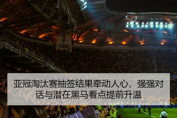 亚冠淘汰赛抽签结果牵动人心，强强对话与潜在黑马看点提前升温